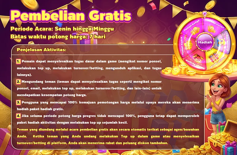 Pembelian Gratis. Periode Acara: Senin hingga Minggu. Batas waktu potong harga: 7 hari. Penjelasan Aktivitas: 1. Pemain dapat menyelesaikan tugas dasar dalam game (mengikat nomor ponsel, melakukan top up, melakukan turnover/betting, mengunduh aplikasi, dan tugas lainnya). 2. Mengundang teman (teman dapat menyelesaikan tugas seperti mengikat nomor ponsel, email, melakukan top up, melakukan turnover/betting, dan lain-lain) untuk mendapatkan kesempatan potong harga. 3. Pengguna yang mencapai 100% kemajuan pemotongan harga melalui upaya mereka akan menerima hadiah paket hadiah gratis. 4. Jika selama periode potong harga progres tidak mencapai 100%, pengguna tetap dapat memperoleh paket hadiah aktivitas dengan melakukan top up sejumlah kecil. Teman yang diundang melalui acara pembelian gratis akan secara otomatis terikat sebagai agen/bawahan Anda. Ketika teman yang Anda undang melakukan Top up dalam game atau menyelesaikan turnover/betting di platform, Anda akan menerima rabat dan peluang diskon tambahan.