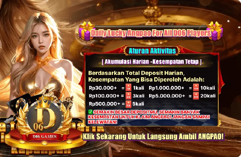Daily Lucky Angpao For All D06 Players. Aturan Aktivitas: [ Akumulasi Harian - Kesempatan Tetap ]. Berdasarkan Total Deposit Harian, Kesempatan Yang Bisa Diperoleh Adalah: Rp30.000+ = 1kali; Rp100.000+ = 3kali; Rp500.000+ = 5kali; Rp1.000.000+ = 10kali; Rp5.000.000+ = 20kali. SEMAKIN BESAR DEPOSITMU, SEMAKIN BANYAK KESEMPATAN UNTUK KLAIM ANGPAO! JANGAN SAMPAI KELEWATAN!