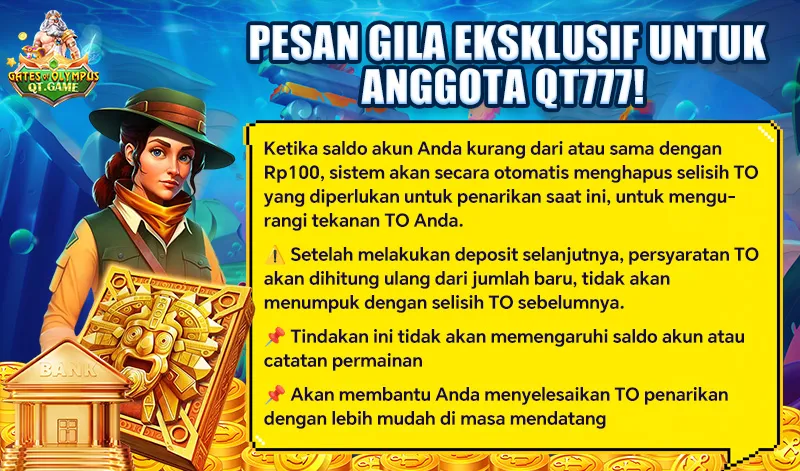 PESAN GILA EKSKLUSIF UNTUK ANGGOTA QT777! Ketika saldo akun Anda kurang dari atau sama dengan Rp100, sistem akan secara otomatis menghapus selisih TO yang diperlukan untuk penarikan saat ini, untuk mengurangi tekanan TO Anda. Setelah melakukan deposit selanjutnya, persyaratan TO akan dihitung ulang dari jumlah baru, tidak akan menumpuk dengan selisih TO sebelumnya. Tindakan ini tidak akan memengaruhi saldo akun atau catatan permainan. Akan membantu Anda menyelesaikan TO penarikan dengan lebih mudah di masa mendatang.