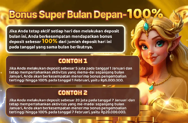 Bonus Super Bulan Depan - 100%. Jika Anda tetap aktif setiap hari dan melakukan deposit bulan ini, Anda berkesempatan mendapatkan bonus deposit sebesar 100% dari jumlah deposit hari ini pada tanggal yang sama bulan berikutnya. CONTOH 1: Jika Anda melakukan deposit sebesar 5 juta pada tanggal 1 Januari dan tetap mempertahankan aktivitas yang memadai sepanjang bulan Januari, Anda akan berkesempatan menerima bonus pengembalian tertinggi hingga 100% pada tanggal 1 Februari, yaitu Rp5.000.000. CONTOH 2: Jika Anda melakukan deposit sebesar 20 juta pada tanggal 7 Januari dan tetap mempertahankan aktivitas yang memadai sepanjang bulan Januari, Anda akan berkesempatan menerima bonus pengembalian tertinggi hingga 100% pada tanggal 7 Februari, yaitu Rp20.000.000.