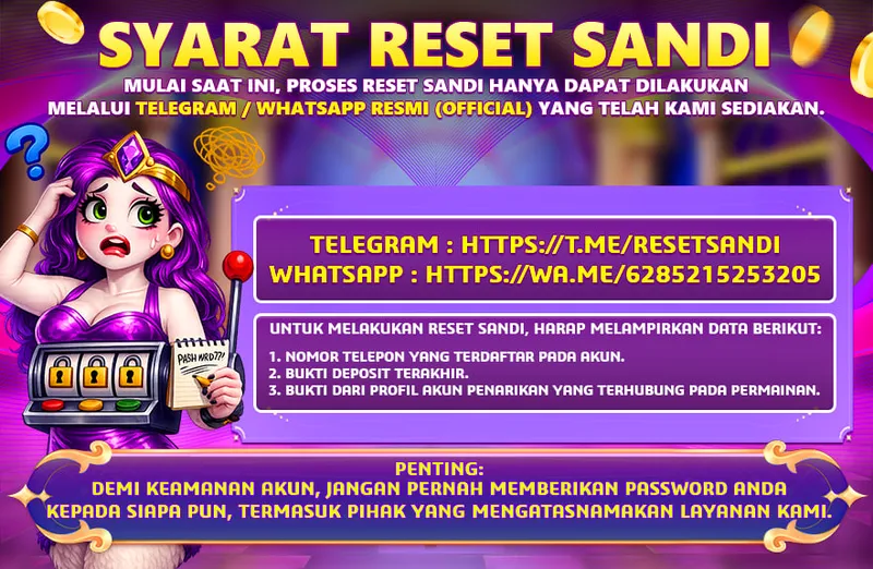 SYARAT RESET SANDI. MULAI SAAT INI, PROSES RESET SANDI HANYA DAPAT DILAKUKAN MELALUI TELEGRAM / WHATSAPP RESMI (OFFICIAL) YANG TELAH KAMI SEDIAKAN. TELEGRAM : HTTPS://T.ME/RESETSANDI, WHATSAPP : HTTPS://WA.ME/6285215253205. UNTUK MELAKUKAN RESET SANDI, HARAP MELAMPIRKAN DATA BERIKUT: 1. NOMOR TELEPON YANG TERDAFTAR PADA AKUN. 2. BUKTI DEPOSIT TERAKHIR. 3. BUKTI DARI PROFIL AKUN PENARIKAN YANG TERHUBUNG PADA PERMAINAN. PENTING: DEMI KEAMANAN AKUN, JANGAN PERNAH MEMBERIKAN PASSWORD ANDA KEPADA SIAPA PUN, TERMASUK PIHAK YANG MENGATASNAMAKAN LAYANAN KAMI.